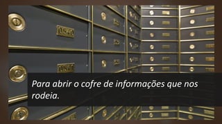 Para abrir o cofre de informações que nos
rodeia.
 