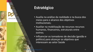 Estratégico
• Auxilia na análise da realidade e na busca dos
meios para o alcance dos objetivos
institucionais;
• Auxiliar na mobilização de recursos recursos
humanos, financeiros, estruturais entre
outros;
• Influenciar os tomadores de decisão (gestão e
político) para alcançar os objetivos que
interessam ao setor Saúde
http://bit.ly/sinan24ago2017
 