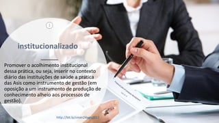 institucionalizado
Promover o acolhimento institucional
dessa prática, ou seja, inserir no contexto
diário das instituições de saúde a prática
das Asis como instrumento de gestão (em
oposição a um instrumento de produção de
conhecimento alheio aos processos de
gestão).
7
3
http://bit.ly/sinan24ago2017
 