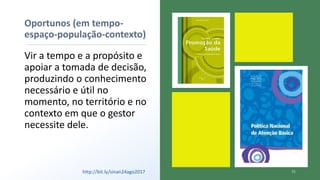 Oportunos (em tempo-
espaço-população-contexto)
Vir a tempo e a propósito e
apoiar a tomada de decisão,
produzindo o conhecimento
necessário e útil no
momento, no território e no
contexto em que o gestor
necessite dele.
http://bit.ly/sinan24ago2017
 