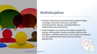 Multidisciplinar
• Envolver várias áreas do conhecimento (epidemiologia,
sociologia, economia, clínica etc.) perceber
entrelaçamentos, fraturas, interdependência e
independência dos fenômenos.
• Epidemiologia é uma ciência orientada ao estudo dos
eventos relacionados à saúde no âmbito coletivo e por
privilegiar a validade externa de seus achados, em especial,
nos seus delineamentos observacionais de base
populacional.
76http://bit.ly/sinan24ago2017
 