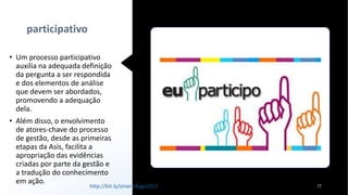 participativo
• Um processo participativo
auxilia na adequada definição
da pergunta a ser respondida
e dos elementos de análise
que devem ser abordados,
promovendo a adequação
dela.
• Além disso, o envolvimento
de atores-chave do processo
de gestão, desde as primeiras
etapas da Asis, facilita a
apropriação das evidências
criadas por parte da gestão e
a tradução do conhecimento
em ação.
77http://bit.ly/sinan24ago2017
 