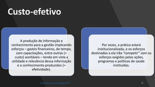 Custo-efetivo
A produção de informação e
conhecimento para a gestão implicando
esforços – gastos financeiros, de tempo,
com capacitações, entre outras (=
custo) aceitáveis – tendo em vista a
utilidade e relevância dessa informação
e o conhecimento produzidos (=
efetividade).
Por vezes, a prática estará
institucionalizada, e os esforços
destinados a ela irão “competir” com os
esforços exigidos pelas ações,
programas e políticas de saúde
instituídas.
http://bit.ly/sinan24ago2017
 