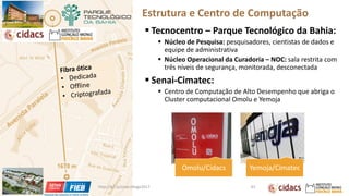 Estrutura e Centro de Computação
▪ Tecnocentro – Parque Tecnológico da Bahia:
▪ Núcleo de Pesquisa: pesquisadores, cientistas de dados e
equipe de administrativa
▪ Núcleo Operacional da Curadoria – NOC: sala restrita com
três níveis de segurança, monitorada, desconectada
▪ Senai-Cimatec:
▪ Centro de Computação de Alto Desempenho que abriga o
Cluster computacional Omolu e Yemoja
Omolu/Cidacs Yemoja/Cimatec
http://bit.ly/sinan24ago2017 83
 
