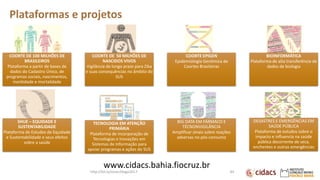 Plataformas e projetos
COORTE DE 100 MILHÕES DE
BRASILEIROS
Plataforma a partir de bases de
dados do Cadastro Único, de
programas sociais, nascimentos,
morbidade e mortalidade
COORTE DE 50 MILHÕES DE
NASCIDOS VIVOS
Vigilância de longo prazo para Zika
e suas consequências no âmbito do
SUS
COORTE EPIGEN
Epidemiologia Genômica de
Coortes Brasileiras
BIOINFORMÁTICA
Plataforma de alta transferência de
dados de biologia
SHUE – EQUIDADE E
SUSTENTABILIDADE
Plataforma de Estudos de Equidade
e Sustentabilidade e seus efeitos
sobre a saúde
TECNOLOGIA EM ATENÇÃO
PRIMÁRIA
Plataforma de incorporação de
Tecnologias e Inovações em
Sistemas de Informação para
apoiar programas e ações do SUS
BIG DATA EM FÁRMACO E
TÉCNONVIGILÂNCIA
Amplificar sinais sobre reações
adversas no pós-consumo
DESASTRES E EMERGÊNCIAS EM
SAÚDE PÚBLICA
Plataforma de estudos sobre o
impacto e influencia na saúde
pública decorrente de seca,
enchentes e outras emergências
84
www.cidacs.bahia.fiocruz.br
http://bit.ly/sinan24ago2017
 