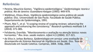 Referências
• Pereira, Maurício Gomes. "Vigilância epidemiológica." Epidemiologia: teoria e
prática. Rio de Janeiro: Guanabara Koogan (1995): 449-479.
• Waldman, Eliseu Alves. Vigilância epidemiológica como prática de saúde
pública. Diss. Universidade de Säo Paulo. Faculdade de Saúde Pública.
Departamento de Epidemiologia, 1991.
• Pham, Mai T., et al. "A scoping review of scoping reviews: advancing the
approach and enhancing the consistency." Research synthesis methods 5.4
(2014): 371-385.
• Felisberto, Eronildo. "Monitoramento e avaliação na atenção básica: novos
horizontes." Rev. bras. saúde matern. infant 4.3 (2004): 317-321.
• da Silva Jr, Jarbas Barbosa. Epidemiologia em serviço: uma avaliação de
desempenho do Sistema Nacional de Vigilância em Saúde. Diss. Tese de
Doutorado em Saúde Coletiva. Campinas, 2004. 318p, 2004.
85http://bit.ly/sinan24ago2017
 