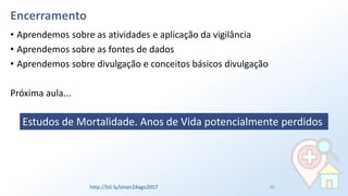 Encerramento
• Aprendemos sobre as atividades e aplicação da vigilância
• Aprendemos sobre as fontes de dados
• Aprendemos sobre divulgação e conceitos básicos divulgação
Próxima aula...
86
Estudos de Mortalidade. Anos de Vida potencialmente perdidos
http://bit.ly/sinan24ago2017
 