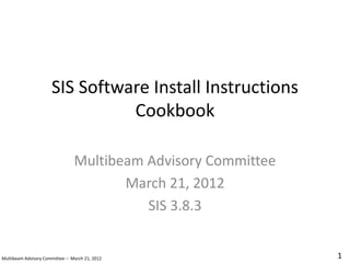 SIS Software Install Instructions
Cookbook
Multibeam Advisory Committee
March 21, 2012
SIS 3.8.3
1
Multibeam Advisory Committee – March 21, 2012
 
