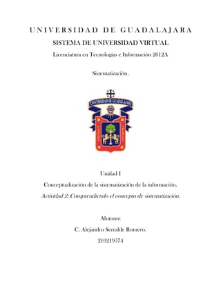 UNIVERSIDAD DE GUADALAJARA
     SISTEMA DE UNIVERSIDAD VIRTUAL
     Licenciatura en Tecnologías e Información 2012A


                       Sistematización.




                          Unidad I
  Conceptualización de la sistematización de la información.
 Actividad 2: Comprendiendo el concepto de sistematización.


                          Alumno:
               C. Alejandro Serralde Romero.
                         210219574
 