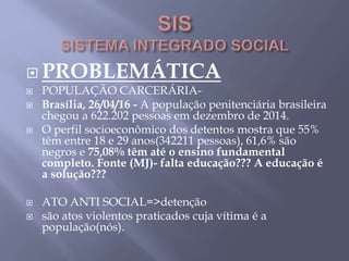  PROBLEMÁTICA
 POPULAÇÃO CARCERÁRIA-
 Brasília, 26/04/16 - A população penitenciária brasileira
chegou a 622.202 pessoas em dezembro de 2014.
 O perfil socioeconômico dos detentos mostra que 55%
têm entre 18 e 29 anos(342211 pessoas), 61,6% são
negros e 75,08% têm até o ensino fundamental
completo. Fonte (MJ)- falta educação??? A educação é
a solução???
 ATO ANTI SOCIAL=>detenção
 são atos violentos praticados cuja vítima é a
população(nós).
 