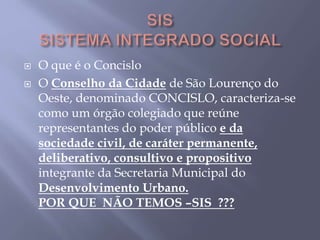  O que é o Concislo
 O Conselho da Cidade de São Lourenço do
Oeste, denominado CONCISLO, caracteriza-se
como um órgão colegiado que reúne
representantes do poder público e da
sociedade civil, de caráter permanente,
deliberativo, consultivo e propositivo
integrante da Secretaria Municipal do
Desenvolvimento Urbano.
POR QUE NÃO TEMOS –SIS ???
 