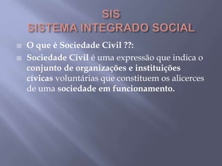  O que é Sociedade Civil ??:
 Sociedade Civil é uma expressão que indica o
conjunto de organizações e instituições
cívicas voluntárias que constituem os alicerces
de uma sociedade em funcionamento.
 