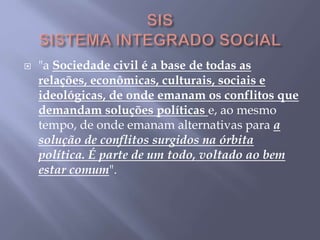  "a Sociedade civil é a base de todas as
relações, econômicas, culturais, sociais e
ideológicas, de onde emanam os conflitos que
demandam soluções políticas e, ao mesmo
tempo, de onde emanam alternativas para a
solução de conflitos surgidos na órbita
política. É parte de um todo, voltado ao bem
estar comum".
 