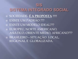  SOCIEDADE- É A PROPOSTA !!!!!
 EXISTE UM PADRÃO ???
 EXISTE UM MODELO IDEAL???
 EUROPEU, NORTE AMERICANO,
ASIÁTICO, ORIENTE MEDIO, AFRICANO???
 BRASILEIRO – SITUAÇÃO LOCAL,
REGIONAL E GLOBALIZADA.
 