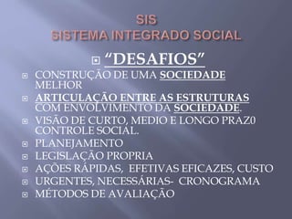  “DESAFIOS”
 CONSTRUÇÃO DE UMA SOCIEDADE
MELHOR
 ARTICULAÇÃO ENTRE AS ESTRUTURAS
COM ENVOLVIMENTO DA SOCIEDADE.
 VISÃO DE CURTO, MEDIO E LONGO PRAZ0
CONTROLE SOCIAL.
 PLANEJAMENTO
 LEGISLAÇÃO PROPRIA
 AÇÕES RÁPIDAS, EFETIVAS EFICAZES, CUSTO
 URGENTES, NECESSÁRIAS- CRONOGRAMA
 MÉTODOS DE AVALIAÇÃO
 