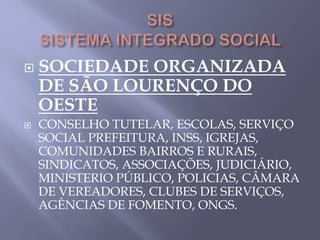  SOCIEDADE ORGANIZADA
DE SÃO LOURENÇO DO
OESTE
 CONSELHO TUTELAR, ESCOLAS, SERVIÇO
SOCIAL PREFEITURA, INSS, IGREJAS,
COMUNIDADES BAIRROS E RURAIS,
SINDICATOS, ASSOCIAÇÕES, JUDICIÁRIO,
MINISTERIO PÚBLICO, POLICIAS, CÂMARA
DE VEREADORES, CLUBES DE SERVIÇOS,
AGÊNCIAS DE FOMENTO, ONGS.
 