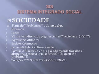  SOCIEDADE
 Fonte de “ Problemas “ e de soluções.
1. Recursos
2. Idéias
3. Vítima tem direito de pagar a conta??? Sociedade (nós) ???
4. Agressor é vitima???
5. Índole X formação
6. personalidade X cultura X meio .
7. Família 3 filhos(10 a , 7 a e 5 a ) do marido trabalha e
abandona a esposa- qual o futuro?? De quem é o
problema???
8. Soluções ???? SIMPLES X COMPLEXAS
 