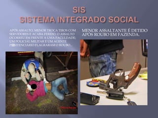 APÓS ASSALTO, MENOR TROCA TIROS COM
SERVIDORES E ACABA FERIDO. O ASSALTO
OCORREU EM FRENTE A UMA FACULDADE;
UM POLICIAL MILITAR E UM AGENTE
PENITENCIÁRIO FLAGRARAM O ROUBO...
MENOR ASSALTANTE É DETIDO
APÓS ROUBO EM FAZENDA.

 