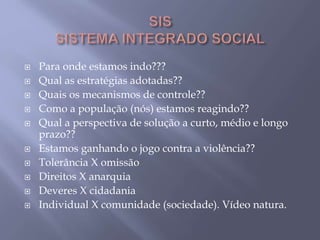  Para onde estamos indo???
 Qual as estratégias adotadas??
 Quais os mecanismos de controle??
 Como a população (nós) estamos reagindo??
 Qual a perspectiva de solução a curto, médio e longo
prazo??
 Estamos ganhando o jogo contra a violência??
 Tolerância X omissão
 Direitos X anarquia
 Deveres X cidadania
 Individual X comunidade (sociedade). Vídeo natura.
 