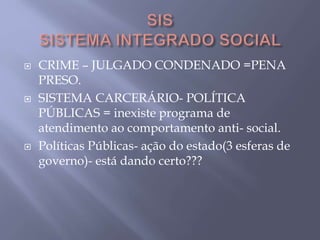  CRIME – JULGADO CONDENADO =PENA
PRESO.
 SISTEMA CARCERÁRIO- POLÍTICA
PÚBLICAS = inexiste programa de
atendimento ao comportamento anti- social.
 Políticas Públicas- ação do estado(3 esferas de
governo)- está dando certo???
 