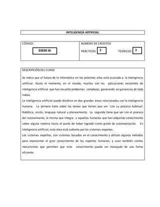 INTELIGENCIA ARTIFICIAL
CÓDIGO: NÚMERO DE CREDITOS
PRÁCTICOS TEORICOS
DESCRIPCIÓN DEL CURSO
Se indica que el futuro de la informática en los próximos años está asociado a la Inteligencia
artificial. Hasta el momento, en el mundo, muchas son las aplicaciones existentes de
inteligencia artificial que han resuelto problemas complejos, generando así ganancias de toda
índole.
La inteligencia artificial puede dividirse en dos grandes áreas relacionadas con la inteligencia
humana. La primera trata sobre los temas que tienen que ver con su proceso habitual:
Robótica, visión, lenguaje natural y planeamiento. La segunda tiene que ver con el proceso
del razonamiento, la misma que integra a aquellos humanos que han adquirido conocimiento
sobre alguna materia hasta el punto de haber logrado cierto grado de automatización. En
inteligencia artificial, esta área está cubierta por los sistemas expertos.
Los sistemas expertos, son sistemas basados en el conocimiento y utilizan algunos métodos
para representar el gran conocimiento de los expertos humanos, y usan también ciertos
mecanismos que permiten que este conocimiento pueda ser manejado de una forma
eficiente.
SIS06 IA 3 3
 