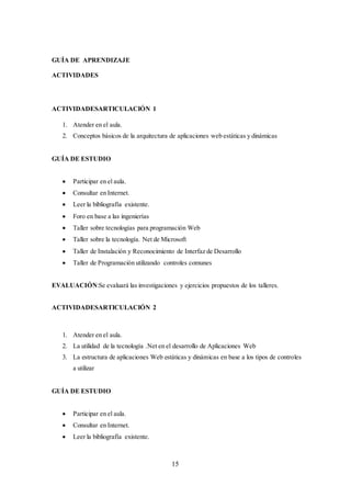 15
GUÍA DE APRENDIZAJE
ACTIVIDADES
ACTIVIDADESARTICULACIÓN 1
1. Atender en el aula.
2. Conceptos básicos de la arquitectura de aplicaciones web estáticas y dinámicas
GUÍA DE ESTUDIO
 Participar en el aula.
 Consultar en Internet.
 Leer la bibliografía existente.
 Foro en base a las ingenierías
 Taller sobre tecnologías para programación Web
 Taller sobre la tecnología. Net de Microsoft
 Taller de Instalación y Reconocimiento de Interfaz de Desarrollo
 Taller de Programación utilizando controles comunes
EVALUACIÓN:Se evaluará las investigaciones y ejercicios propuestos de los talleres.
ACTIVIDADESARTICULACIÓN 2
1. Atender en el aula.
2. La utilidad de la tecnología .Net en el desarrollo de Aplicaciones Web
3. La estructura de aplicaciones Web estáticas y dinámicas en base a los tipos de controles
a utilizar
GUÍA DE ESTUDIO
 Participar en el aula.
 Consultar en Internet.
 Leer la bibliografía existente.
 