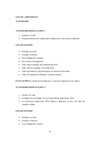 15
GUÍA DE APRENDIZAJE
ACTIVIDADES
ACTIVIDADESARTICULACIÓN 1
1. Atender en el aula.
2. Conceptos básicos de la arquitectura de aplicaciones web estáticas y dinámicas
GUÍA DE ESTUDIO
 Participar en el aula.
 Consultar en Internet.
 Leer la bibliografía existente.
 Foro en base a las ingenierías
 Taller sobre tecnologías para programación Web
 Taller sobre la tecnología. Net de Microsoft
 Taller de Instalación y Reconocimiento de Interfaz de Desarrollo
 Taller de Programación utilizando controles comunes
EVALUACIÓN:Se evaluará las investigaciones y ejercicios propuestos de los talleres.
ACTIVIDADESARTICULACIÓN 2
1. Atender en el aula.
2. La utilidad de la tecnología .Net en el desarrollo de Aplicaciones Web
3. La estructura de aplicaciones Web estáticas y dinámicas en base a los tipos de
controles a utilizar
GUÍA DE ESTUDIO
 Participar en el aula.
 Consultar en Internet.
 Leer la bibliografía existente.
 