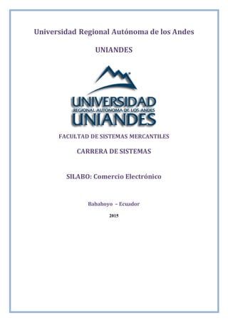 Universidad Regional Autónoma de los Andes
UNIANDES
FACULTAD DE SISTEMAS MERCANTILES
CARRERA DE SISTEMAS
SILABO: Comercio Electrónico
Babahoyo – Ecuador
2015
 