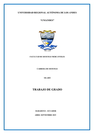 UNIVERSIDAD REGIONAL AUTÓNOMA DE LOS ANDES
“UNIANDES”
FACULTAD DE SISTEMAS MERCANTILES
CARRERA DE SISTEMAS
SILABO
TRABAJO DE GRADO
BABAHOYO – ECUADOR
ABRIL SEPTIEMBRE 2015
 
