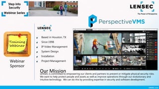 Webinar
Sponsor
Based in Houston, TX
Since 1998
IP Video Management
System Design
Installation
Project Management
LENSEC is committed to empowering our clients and partners to prevent or mitigate physical security risks.
We want to help protect people and assets as well as improve operations through our evolutionary and
intuitive technology. We can do this by providing expertise in security and software development.
Our Mission
 
