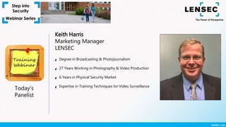 Keith Harris
Marketing Manager
LENSEC
Today’s
Panelist
Degree in Broadcasting & Photojournalism
27 Years Working in Photography & Video Production
6 Years in Physical Security Market
Expertise in Training Techniques for Video Surveillance
 
