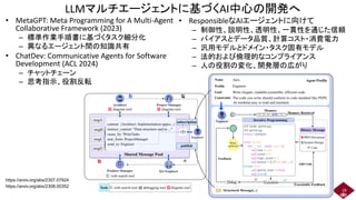 LLMマルチエージェントに基づくAI中心の開発へ
• MetaGPT: Meta Programming for A Multi-Agent
Collaborative Framework (2023)
– 標準作業手順書に基づくタスク細分化
– 異なるエージェント間の知識共有
• ChatDev: Communicative Agents for Software
Development (ACL 2024)
– チャットチェーン
– 思考指示、役割反転
18
https://arxiv.org/abs/2308.00352
https://arxiv.org/abs/2307.07924
• ResponsibleなAIエージェントに向けて
– 制御性、説明性、透明性、一貫性を通じた信頼
– バイアスとデータ品質、計算コスト・消費電力
– 汎用モデルとドメイン・タスク固有モデル
– 法的および倫理的なコンプライアンス
– 人の役割の変化、開発層の広がり
 