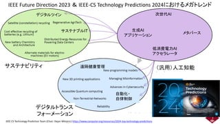 IEEE Future Direction 2023 ＆ IEEE-CS Technology Predictions 2024におけるメガトレンド
IEEE CS Technology Prediction Team (Chair: Dejan Milojicic) https://www.computer.org/resources/2024-top-technology-predictions
Next Gen AI
Generative AI
applications
Metaverse
Low power AI
accelerator
（汎用）人工知能
サステナビリティ
デジタルトランス
フォーメーション
生成AI
アプリケーション
自動化・
自律制御
デジタルツイン
サステナブルIT
低消費電力AI
アクセラレータ
遠隔健康管理
次世代AI
メタバース
3
 