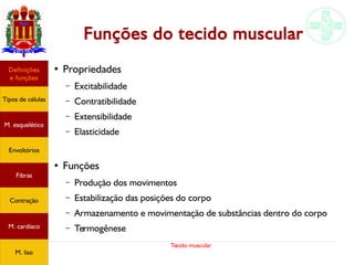 Tecido muscular
Funções do tecido muscular
●
Propriedades
– Excitabilidade
– Contratibilidade
– Extensibilidade
– Elasticidade
●
Funções
– Produção dos movimentos
– Estabilização das posições do corpo
– Armazenamento e movimentação de substâncias dentro do corpo
– Termogênese
Tipos de células
Definições
e funções
Fibras
M. esquelético
Envoltórios
Contração
M. cardíaco
M. liso
 