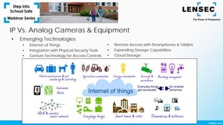 IP Vs. Analog Cameras & Equipment
• Emerging Technologies
• Internet of Things
• Integration with Physical Security Tools
• Gesture Technology for Access Controls
• Remote Access with Smartphones & Tablets
• Expanding Storage Capabilities
• Cloud Storage
 