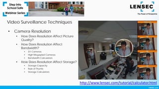 • Camera Resolution
• How Does Resolution Affect Picture
Quality?
• How Does Resolution Affect
Bandwidth?
• D1 Cameras
• High Megapixel Cameras
• Bandwidth Calculators
• How Does Resolution Affect Storage?
• Storage Capacity
• Rule of Thumb
• Storage Calculators
http://www.lensec.com/tutorial/calculator.html
Video Surveillance Techniques
 