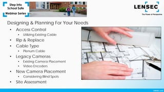 Designing & Planning For Your Needs
• Access Control
• Utilizing Existing Cable
• Rip & Replace
• Cable Type
• Plenum Cable
• Legacy Cameras
• Existing Camera Placement
• Video Encoders
• New Camera Placement
• Considering Blind Spots
• Site Assessment
 