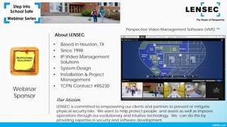 Webinar
Sponsor
About LENSEC
• Based in Houston, TX
• Since 1998
• IP Video Management
Solutions
• System Design
• Installation & Project
Management
• TCPN Contract #R5230
Perspective Video Management Software (VMS) ™
LENSEC is committed to empowering our clients and partners to prevent or mitigate
physical security risks. We want to help protect people and assets as well as improve
operations through our evolutionary and intuitive technology. We can do this by
providing expertise in security and software development.
Our Mission
 