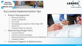 Successful Implementation Tips
• Project Management
• Network Planning
• Code Compliance
• Fire Code
• Developing Acceptance Plans (Sign Off)
• Punch List
• Training: Admin & End-User
• Maintaining Design Plans
• Camera Names
• Camera & Door Schedules
• Maintaining Network Schemes & IP Addresses
• Labeling Cables
• Customer Support & Maintenance
 