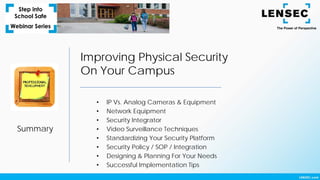 Summary
Improving Physical Security
On Your Campus
• IP Vs. Analog Cameras & Equipment
• Network Equipment
• Security Integrator
• Video Surveillance Techniques
• Standardizing Your Security Platform
• Security Policy / SOP / Integration
• Designing & Planning For Your Needs
• Successful Implementation Tips
 