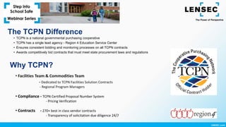 The TCPN Difference
• TCPN is a national governmental purchasing cooperative
• TCPN has a single lead agency - Region 4 Education Service Center
• Ensures consistent bidding and monitoring processes on all TCPN contracts
• Awards competitively bid contracts that must meet state procurement laws and regulations
• Facilities Team & Commodities Team
- Dedicated to TCPN Facilities Solution Contracts
- Regional Program Managers
• Compliance - TCPN Certified Proposal Number System
- Pricing Verification
• Contracts - 270+ best in class vendor contracts
- Transparency of solicitation due diligence 24/7
Why TCPN?
 