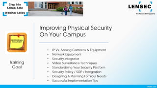 Training
Goal
Improving Physical Security
On Your Campus
• IP Vs. Analog Cameras & Equipment
• Network Equipment
• Security Integrator
• Video Surveillance Techniques
• Standardizing Your Security Platform
• Security Policy / SOP / Integration
• Designing & Planning For Your Needs
• Successful Implementation Tips
 