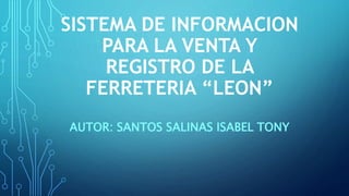 SISTEMA DE INFORMACION
PARA LA VENTA Y
REGISTRO DE LA
FERRETERIA “LEON”
AUTOR: SANTOS SALINAS ISABEL TONY
 