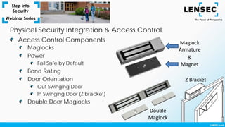 Maglocks
Power
Fail Safe by Default
Bond Rating
Door Orientation
Out Swinging Door
In Swinging Door (Z bracket)
Double Door Maglocks
Access Control Components
Physical Security Integration & Access Control
Maglock
Armature
&
Magnet
Z Bracket
Double
Maglock
 