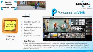 Webinar
Sponsor
Based in Houston, TX
Since 1998
IP Video Management
System Design
Installation
Project Management
LENSEC is committed to empowering our clients and partners to prevent or mitigate physical
security risks. We want to help protect people and assets as well as improve operations through
our evolutionary and intuitive technology. We can do this by providing expertise in security and
software development.
Our Mission
 