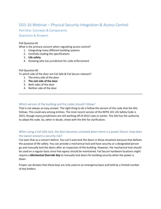 SIS5-16 Webinar – Physical Security Integration & Access Control
Part One: Concepts & Components
Questions & Answers
Poll Question #1
What is the primary concern when regulating access control?
1. Integrating many different building systems
2. Carefully reading the specifications
3. Life safety
4. Knowing who has jurisdiction for code enforcement
Poll Question #2
To which side of the door are Fail Safe & Fail Secure relevant?
1. The entry side of the door
2. The exit side of the door
3. Both sides of the door
4. Neither side of the door
Which version of the building and fire codes should I follow?
That is not always an easy answer. The right thing to do is follow the version of the code that the AHJ
follows. This could vary among entities. The most recent version of the NFPA 101 Life Safety Code is
2015, though many jurisdictions are still working off of 2012 rules or earlier. The AHJ has the authority
to adopt the code. So, when in doubt, check with the AHJ for clarification.
When using a Fail Safe lock, the door becomes unlocked when there is a power failure. How does
the owner prevent a security risk?
I’ve seen that as a concern before. You can’t auto lock the doors in those situations because that defeats
the purpose of life safety. You can provide a mechanical lock and have security or a designated person
go and manually lock the doors after an inspection of the building. However, the mechanical lock should
be used on a regular basis since free egress should be maintained. Fail Secure hardware locations might
require a Mechanical Override Key to manually lock doors for building security when the power is
down.
Proper use dictates that these keys are only used on an emergency basis and held by a limited number
of key holders.
 