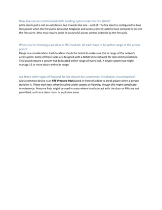 How does access control work with building systems like the fire alarm?
A fire alarm pull is not an exit device, but it works like one – sort of. The fire alarm is configured to drop
lock power when the fire pull is activated. Maglocks and access control systems have contacts to tie into
the fire alarm. AHJs may require proof of successful access control override by the fire pulls.
When you’re choosing a wireless or WiFi lockset, do each have to be within range of the access
point?
Range is a consideration. Each location should be tested to make sure it is in range of the network
access point. Some of these locks are designed with a MIMO style network for lock communications.
This would require a system hub to located within range of every lock. A single system hub might
manage 12 or more doors within its range.
Are there other types of Request To Exit devices for uncommon installation circumstances?
A less common device is an RTE Pressure Pad placed in front of a door to break power when a person
stand on it. These work best when installed under carpets or flooring, though this might complicate
maintenance. Pressure Pads might be used in areas where hand contact with the door or PIRs are not
permitted, such as a clean room or explosive areas.
 