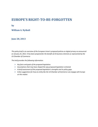 EUROPE'S RIGHT-TO-BE-FORGOTTEN
by
William A. Nyikuli
June 28, 2013
This policy brief is an overview of the European Union's proposed policies on digital privacy as announced
on January 25, 2012. It has been prepared for the benefit of US business interests as represented by the
US Chamber of Commerce
The brief provides the following information:
 Key facts and goals of the proposed legislation.
 Assumptions that may have shaped the way proposed legislation is framed.
 A brief assessment of the proposed legislation's strengths and its policy gaps.
 A few suggestions for how an entity like the US Chamber of Commerce can engage with Europe
on this matter.
 