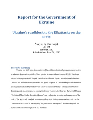 Report for the Government of
                    Ukraine

  Ukraine’s roadblock to the EU:attacks on the
                    press

                               Analysis by Una Hrnjak
                                      SIS 645
                                   Summer 2012
                             Submitted on: June 28, 2012




Executive Summary
       Ukraine is a fairly new democratic republic, still transforming from a communist society

to adopting democratic principles. Since gaining its independence from the USSR, Ukrainian

leaders have expressed their deepest commitment to human rights – including media freedom.

Over the last decade however, the world has grown skeptical of Ukraine’s respect for the media,

causing organizations like the European Union to question Ukraine’s sincere commitment to

democracy and sincere interest in joining the Union. This report will review the Law of Ukraine

“On Printed Mass Media (Press) in Ukraine”, and evaluate the strengths and weaknesses of the

policy. The report will conclude by recommending steps for improvement of the policy to the

Government of Ukraine to not only help the government better protect freedom of speech and

expression but also to comply with EU mandates.
 