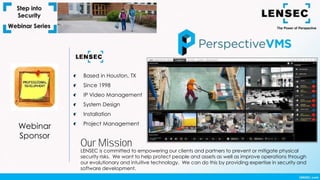 Webinar
Sponsor
Based in Houston, TX
Since 1998
IP Video Management
System Design
Installation
Project Management
LENSEC is committed to empowering our clients and partners to prevent or mitigate physical
security risks. We want to help protect people and assets as well as improve operations through
our evolutionary and intuitive technology. We can do this by providing expertise in security and
software development.
Our Mission
 
